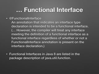 … Functional Interface
• @FunctionalInterface
An annotation that indicates an interface type
declaration is intended to be a functional interface.
(… However, the compiler will treat any interface
meeting the deﬁnition of a functional interface as a
functional interface regardless of whether or not a
FunctionalInterface annotation is present on the
interface declaration.)
• Functional Interfaces in Java 8 are listed in the
package description of java.util.function.
 