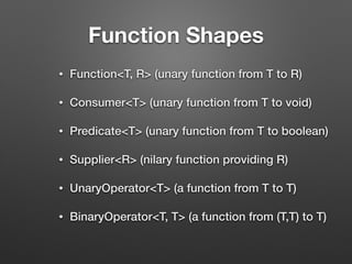 Function Shapes
• Function<T, R> (unary function from T to R)
• Consumer<T> (unary function from T to void)
• Predicate<T> (unary function from T to boolean)
• Supplier<R> (nilary function providing R)
• UnaryOperator<T> (a function from T to T)
• BinaryOperator<T, T> (a function from (T,T) to T)
 