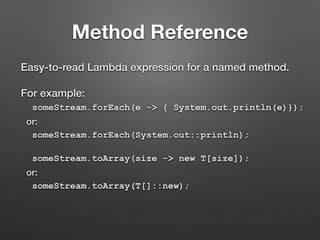 Method Reference
Easy-to-read Lambda expression for a named method.
For example:
someStream.forEach(e -> { System.out.println(e)});
or:
someStream.forEach(System.out::println);
someStream.toArray(size -> new T[size]);
or:
someStream.toArray(T[]::new);
 