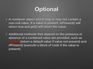 Optional
• A container object which may or may not contain a
non-null value. If a value is present, isPresent() will
return true and get() will return the value.
• Additional methods that depend on the presence or
absence of a contained value are provided, such as
orElse() (return a default value if value not present) and
ifPresent() (execute a block of code if the value is
present).
 