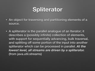 Spliterator
• An object for traversing and partitioning elements of a
source.
• A spliterator is the parallel analogue of an Iterator; it
describes a (possibly inﬁnite) collection of elements,
with support for sequentially advancing, bulk traversal,
and splitting off some portion of the input into another
spliterator which can be processed in parallel. At the
lowest level, all streams are driven by a spliterator.
(from java.util.streams)
 