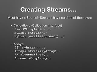 Creating Streams…
Must have a Source! Streams have no data of their own:
• Collections (Collection interface)
List<T> myList = …;
myList.stream()…;
myList.parallelStream() …;
• Arrays:
T[] myArray = …;
Arrays.stream(myArray)…
// alternatively …
Stream.of(myArray)…
 