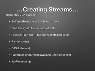 …Creating Streams…
Retroﬁtted JDK classes:
• BufferedReader.lines() — lines of a ﬁle
• Files.lines(Path ﬁle) — lines of a ﬁle
• Files.list(Path dir) — ﬁle paths contained in dir
• Random.ints()
• BitSet.stream()
• Pattern.splitAsStream(java.lang.CharSequence)
• JarFile.stream()
 