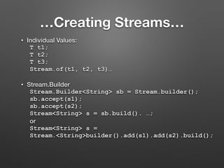 …Creating Streams…
• Individual Values:
T t1;
T t2;
T t3;
Stream.of(t1, t2, t3)…
• Stream.Builder
Stream.Builder<String> sb = Stream.builder();
sb.accept(s1);
sb.accept(s2);
Stream<String> s = sb.build(). …;
or
Stream<String> s =
Stream.<String>builder().add(s1).add(s2).build();
 