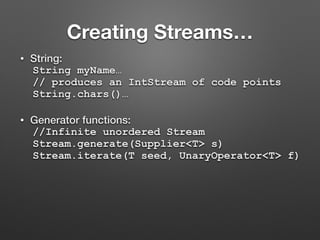Creating Streams…
• String:
String myName…
// produces an IntStream of code points
String.chars()…
• Generator functions:
//Infinite unordered Stream
Stream.generate(Supplier<T> s)
Stream.iterate(T seed, UnaryOperator<T> f)
 