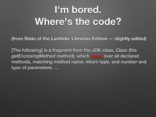 I'm bored.
Where's the code?
(from State of the Lambda: Libraries Edition — slightly edited)
[The following] is a fragment from the JDK class, Class (the
getEnclosingMethod method), which loops over all declared
methods, matching method name, return type, and number and
type of parameters. …
 