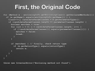 First, the Original Code
for (Method m : enclosingInfo.getEnclosingClass().getDeclaredMethods()){
if (m.getName().equals(enclosingInfo.getName()) ) {
Class<?>[] candidateParamClasses = m.getParameterTypes();
if (candidateParamClasses.length == parameterClasses.length) {
boolean matches = true;
for (int i = 0; i < candidateParamClasses.length; i++) {
if (!candidateParamClasses[i].equals(parameterClasses[i])) {
matches = false;
break;
}
}
if (matches) { // finally, check return type
if (m.getReturnType().equals(returnType))
return m;
}
}
}
}
throw new InternalError("Enclosing method not found");
 