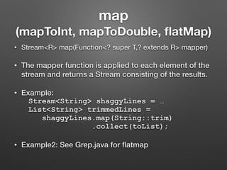 map
(mapToInt, mapToDouble, ﬂatMap)
• Stream<R> map(Function<? super T,? extends R> mapper)
• The mapper function is applied to each element of the
stream and returns a Stream consisting of the results.
• Example:
Stream<String> shaggyLines = …
List<String> trimmedLines =
shaggyLines.map(String::trim)
.collect(toList);
• Example2: See Grep.java for ﬂatmap
 
