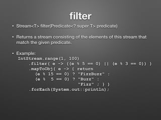 ﬁlter
• Stream<T> ﬁlter(Predicate<? super T> predicate)
• Returns a stream consisting of the elements of this stream that
match the given predicate.
• Example:
IntStream.range(1, 100)
.filter( e -> ((e % 5 == 0) || (e % 3 == 0)) )
.mapToObj( e -> { return
(e % 15 == 0) ? "FizzBuzz" :
(e % 5 == 0) ? "Buzz" :
"Fizz" ; } )
.forEach(System.out::println);
 