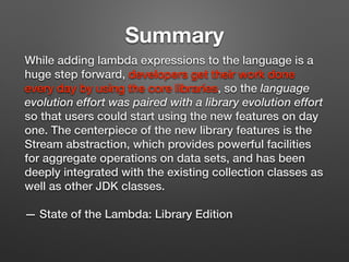 While adding lambda expressions to the language is a
huge step forward, developers get their work done
every day by using the core libraries, so the language
evolution effort was paired with a library evolution effort
so that users could start using the new features on day
one. The centerpiece of the new library features is the
Stream abstraction, which provides powerful facilities
for aggregate operations on data sets, and has been
deeply integrated with the existing collection classes as
well as other JDK classes.
— State of the Lambda: Library Edition
Summary
 