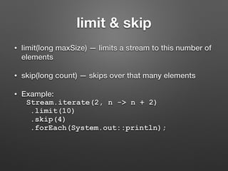 limit & skip
• limit(long maxSize) — limits a stream to this number of
elements
• skip(long count) — skips over that many elements
• Example:
Stream.iterate(2, n -> n + 2)
.limit(10)
.skip(4)
.forEach(System.out::println);
 