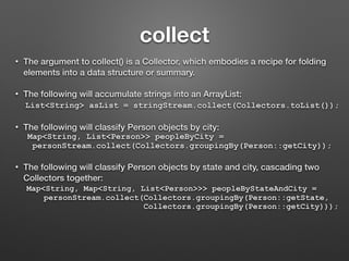 collect
• The argument to collect() is a Collector, which embodies a recipe for folding
elements into a data structure or summary.
• The following will accumulate strings into an ArrayList:
List<String> asList = stringStream.collect(Collectors.toList());
• The following will classify Person objects by city:
Map<String, List<Person>> peopleByCity =
personStream.collect(Collectors.groupingBy(Person::getCity));
• The following will classify Person objects by state and city, cascading two
Collectors together:
Map<String, Map<String, List<Person>>> peopleByStateAndCity =
personStream.collect(Collectors.groupingBy(Person::getState,
Collectors.groupingBy(Person::getCity)));
 