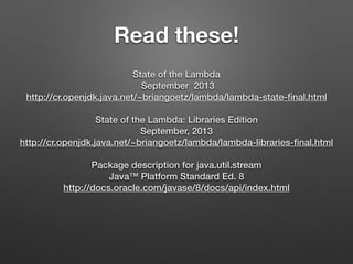 Read these!
State of the Lambda
September 2013
http://cr.openjdk.java.net/~briangoetz/lambda/lambda-state-ﬁnal.html
State of the Lambda: Libraries Edition
September, 2013
http://cr.openjdk.java.net/~briangoetz/lambda/lambda-libraries-ﬁnal.html
Package description for java.util.stream
Java™ Platform Standard Ed. 8
http://docs.oracle.com/javase/8/docs/api/index.html
 