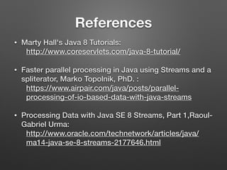 References
• Marty Hall's Java 8 Tutorials:
http://www.coreservlets.com/java-8-tutorial/
• Faster parallel processing in Java using Streams and a
spliterator, Marko Topolnik, PhD. :
https://www.airpair.com/java/posts/parallel-
processing-of-io-based-data-with-java-streams
• Processing Data with Java SE 8 Streams, Part 1,Raoul-
Gabriel Urma:
http://www.oracle.com/technetwork/articles/java/
ma14-java-se-8-streams-2177646.html
 