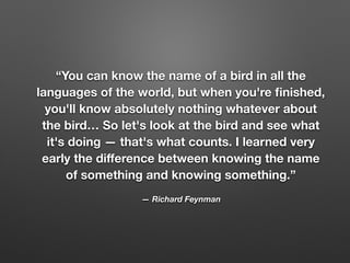 “You can know the name of a bird in all the
languages of the world, but when you're ﬁnished,
you'll know absolutely nothing whatever about
the bird… So let's look at the bird and see what
it's doing — that's what counts. I learned very
early the diﬀerence between knowing the name
of something and knowing something.”
— Richard Feynman
 