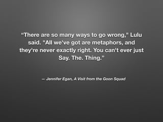 — Jennifer Egan, A Visit from the Goon Squad
“There are so many ways to go wrong," Lulu
said. "All we've got are metaphors, and
they're never exactly right. You can't ever just
Say. The. Thing.”
 
