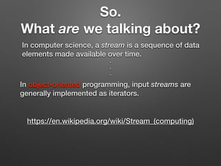 So.
What are we talking about?
In computer science, a stream is a sequence of data
elements made available over time.
https://en.wikipedia.org/wiki/Stream_(computing)
In object-oriented programming, input streams are
generally implemented as iterators.
.
.
.
 