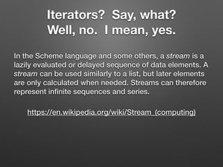 Iterators? Say, what?
Well, no. I mean, yes.
In the Scheme language and some others, a stream is a
lazily evaluated or delayed sequence of data elements. A
stream can be used similarly to a list, but later elements
are only calculated when needed. Streams can therefore
represent inﬁnite sequences and series.
https://en.wikipedia.org/wiki/Stream_(computing)
 