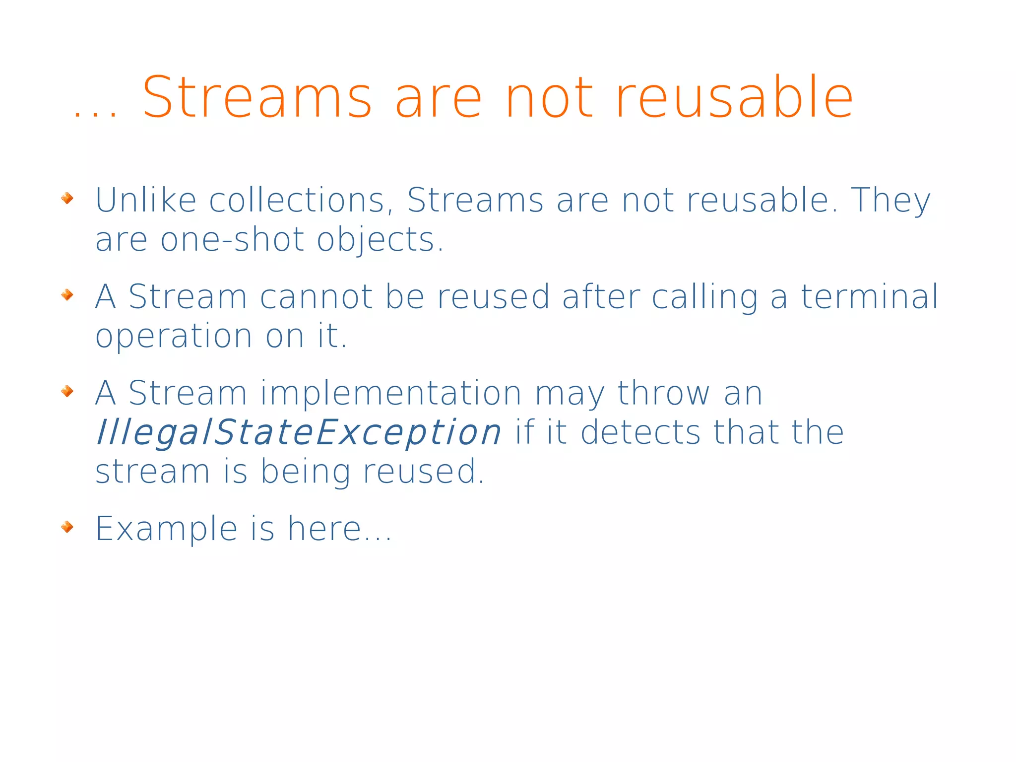 ... Streams are not reusable
Unlike collections, Streams are not reusable. They
are one-shot objects.
A Stream cannot be reused after calling a terminal
operation on it.
A Stream implementation may throw an
IllegalStateException if it detects that the
stream is being reused.
Example is here...
 