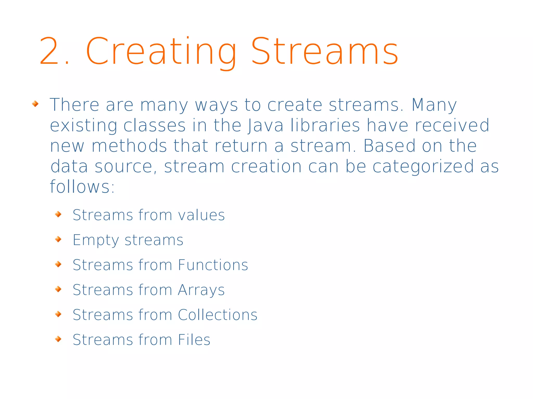 2. Creating Streams
There are many ways to create streams. Many
existing classes in the Java libraries have received
new methods that return a stream. Based on the
data source, stream creation can be categorized as
follows:
Streams from values
Empty streams
Streams from Functions
Streams from Arrays
Streams from Collections
Streams from Files
 