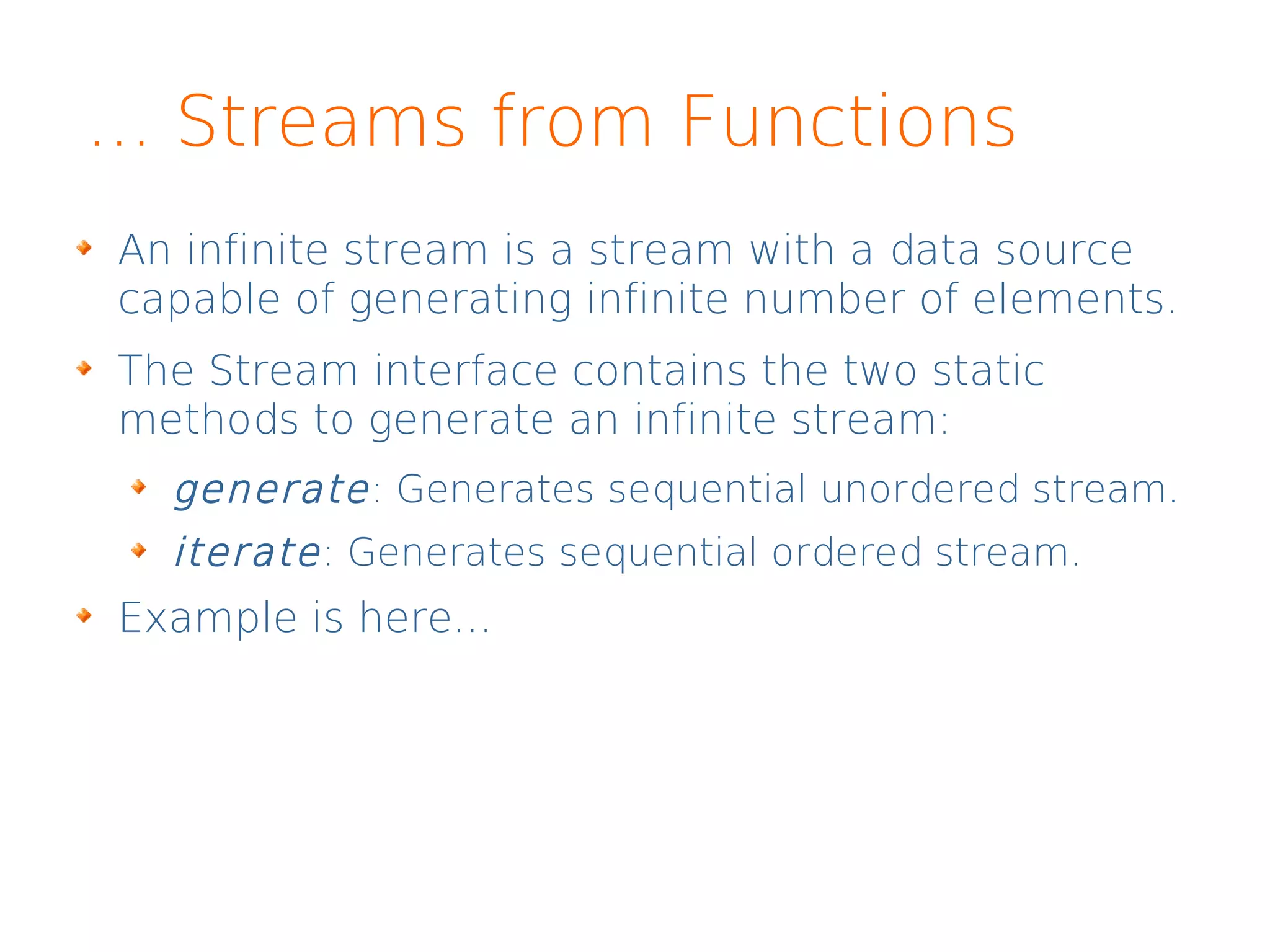 ... Streams from Functions
An infinite stream is a stream with a data source
capable of generating infinite number of elements.
The Stream interface contains the two static
methods to generate an infinite stream:
generate: Generates sequential unordered stream.
iterate: Generates sequential ordered stream.
Example is here...
 