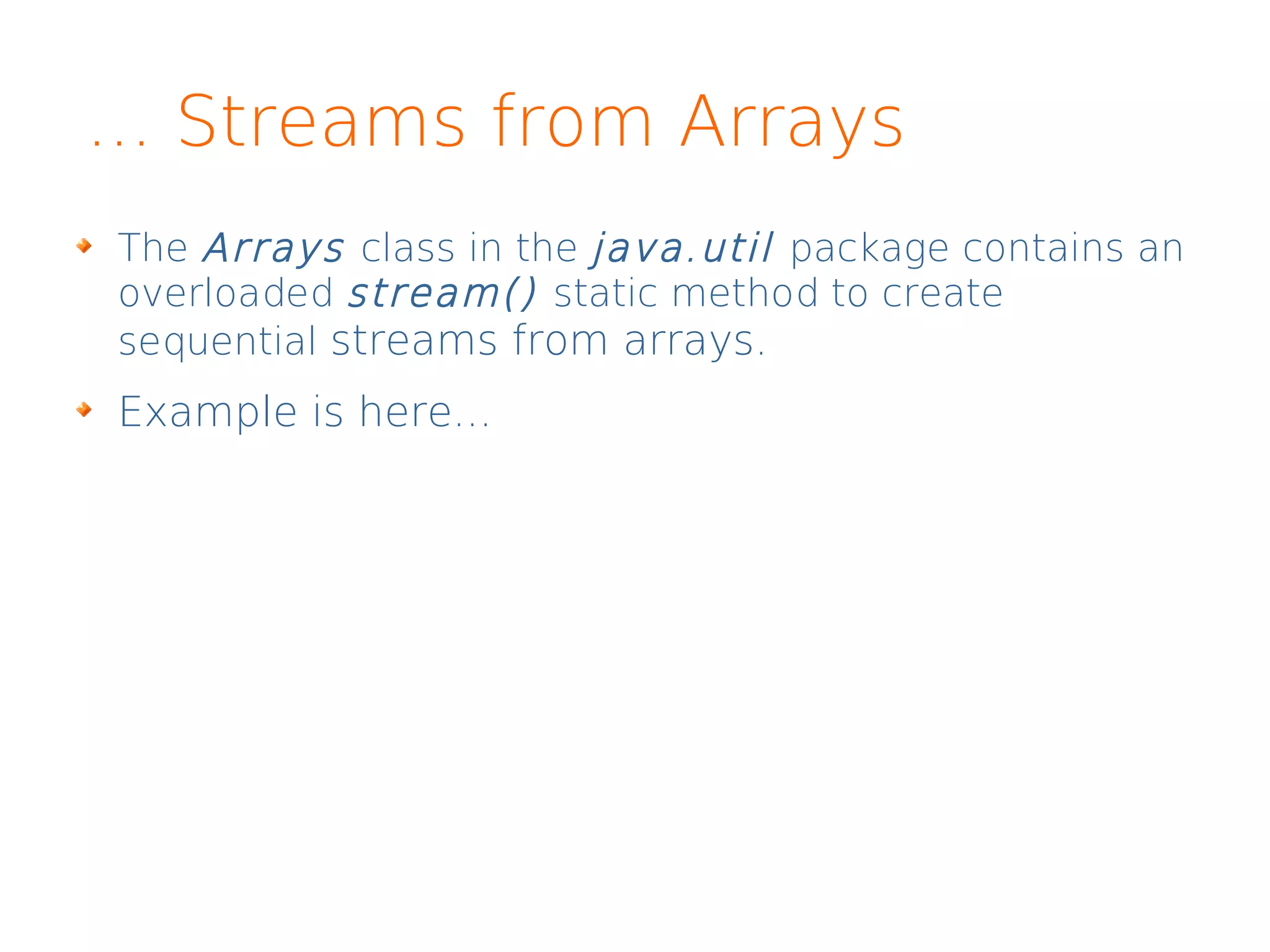... Streams from Arrays
The Arrays class in the java.util package contains an
overloaded stream() static method to create
sequential streams from arrays.
Example is here...
 