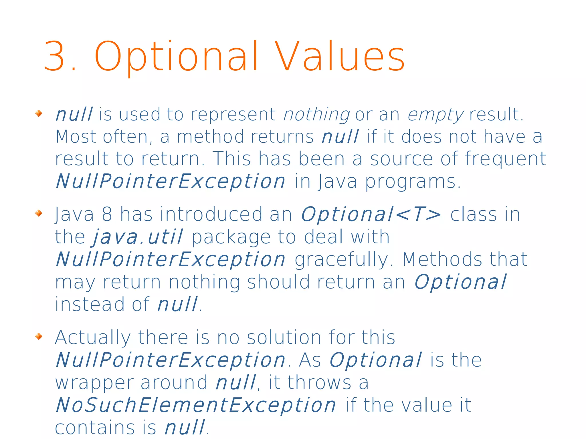 3. Optional Values
null is used to represent nothing or an empty result.
Most often, a method returns null if it does not have a
result to return. This has been a source of frequent
NullPointerException in Java programs.
Java 8 has introduced an Optional<T> class in
the java.util package to deal with
NullPointerException gracefully. Methods that
may return nothing should return an Optional
instead of null.
Actually there is no solution for this
NullPointerException. As Optional is the
wrapper around null, it throws a
NoSuchElementException if the value it
contains is null.
 