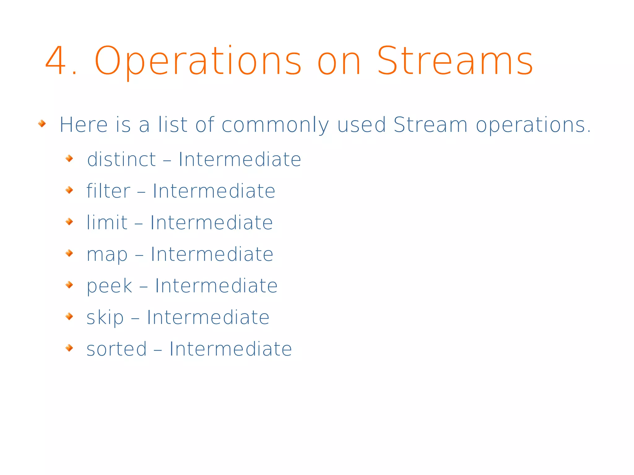 4. Operations on Streams
Here is a list of commonly used Stream operations.
distinct – Intermediate
filter – Intermediate
limit – Intermediate
map – Intermediate
peek – Intermediate
skip – Intermediate
sorted – Intermediate
 