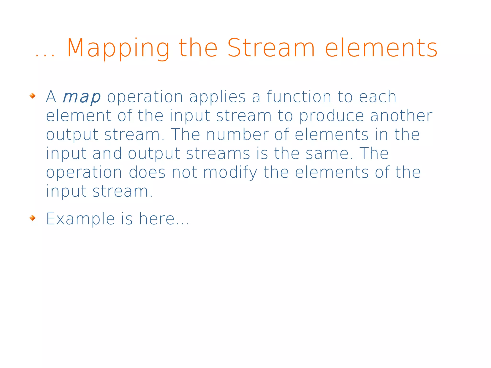 ... Mapping the Stream elements
A map operation applies a function to each
element of the input stream to produce another
output stream. The number of elements in the
input and output streams is the same. The
operation does not modify the elements of the
input stream.
Example is here...
 
