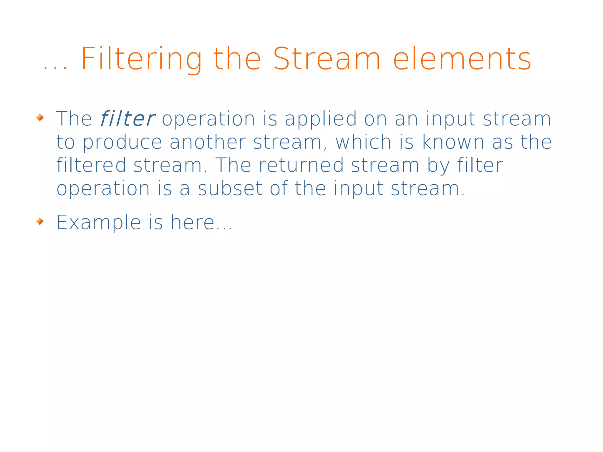 ... Filtering the Stream elements
The filter operation is applied on an input stream
to produce another stream, which is known as the
filtered stream. The returned stream by filter
operation is a subset of the input stream.
Example is here...
 
