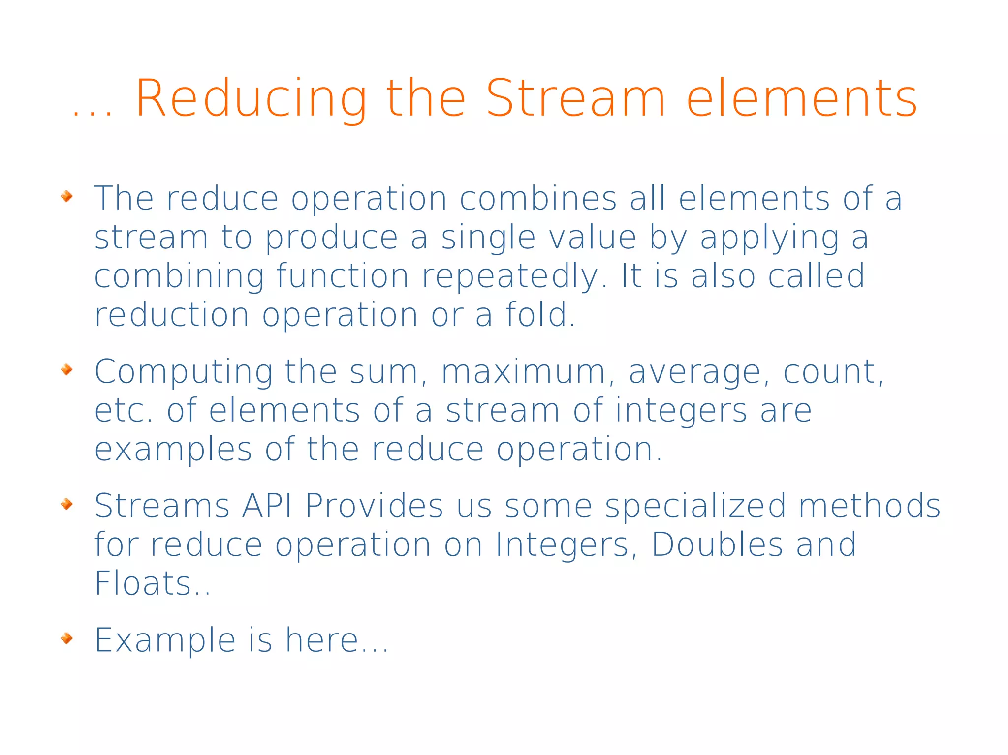 ... Reducing the Stream elements
The reduce operation combines all elements of a
stream to produce a single value by applying a
combining function repeatedly. It is also called
reduction operation or a fold.
Computing the sum, maximum, average, count,
etc. of elements of a stream of integers are
examples of the reduce operation.
Streams API Provides us some specialized methods
for reduce operation on Integers, Doubles and
Floats..
Example is here...
 