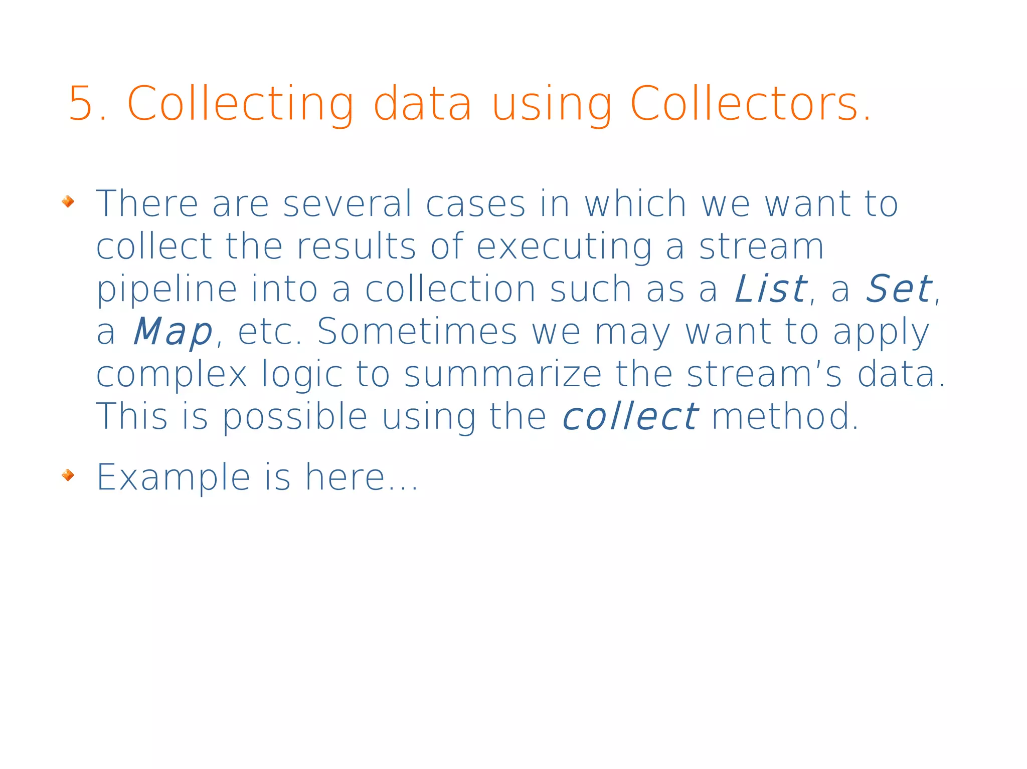 5. Collecting data using Collectors.
There are several cases in which we want to
collect the results of executing a stream
pipeline into a collection such as a List, a Set,
a Map, etc. Sometimes we may want to apply
complex logic to summarize the stream’s data.
This is possible using the collect method.
Example is here...
 