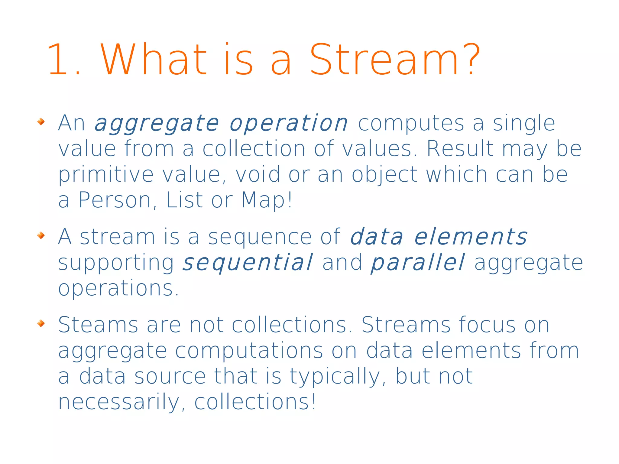 1. What is a Stream?
An aggregate operation computes a single
value from a collection of values. Result may be
primitive value, void or an object which can be
a Person, List or Map!
A stream is a sequence of data elements
supporting sequential and parallel aggregate
operations.
Steams are not collections. Streams focus on
aggregate computations on data elements from
a data source that is typically, but not
necessarily, collections!
 