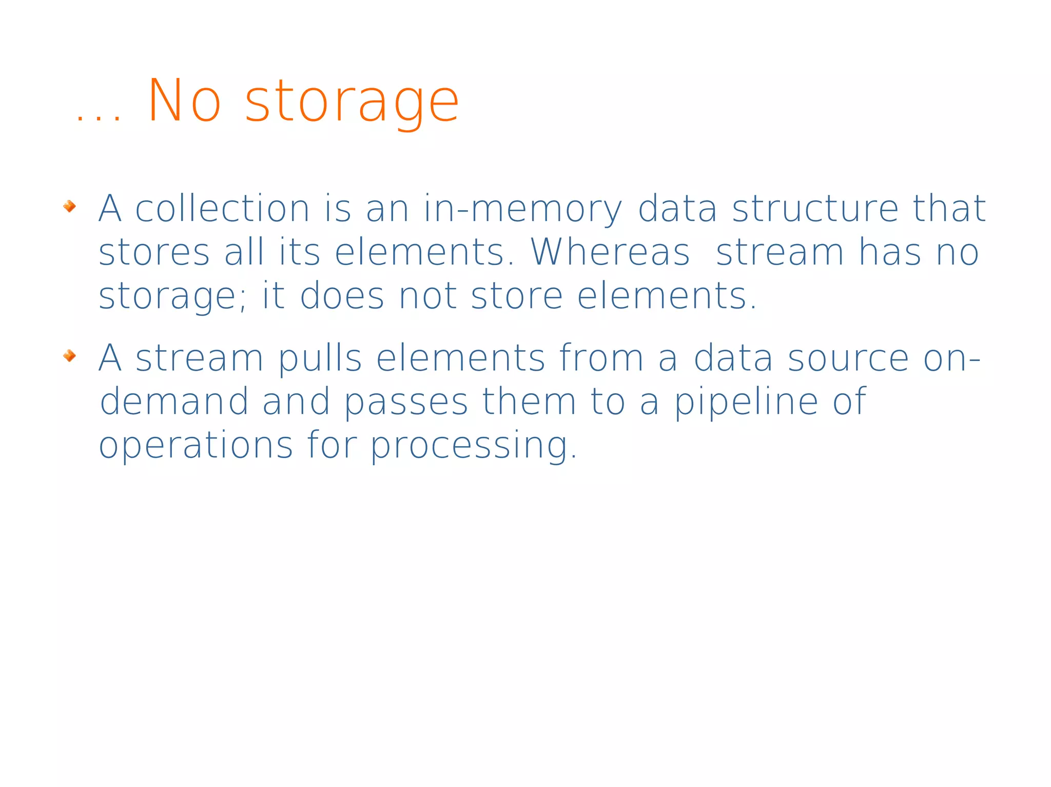 ... No storage
A collection is an in-memory data structure that
stores all its elements. Whereas stream has no
storage; it does not store elements.
A stream pulls elements from a data source on-
demand and passes them to a pipeline of
operations for processing.
 