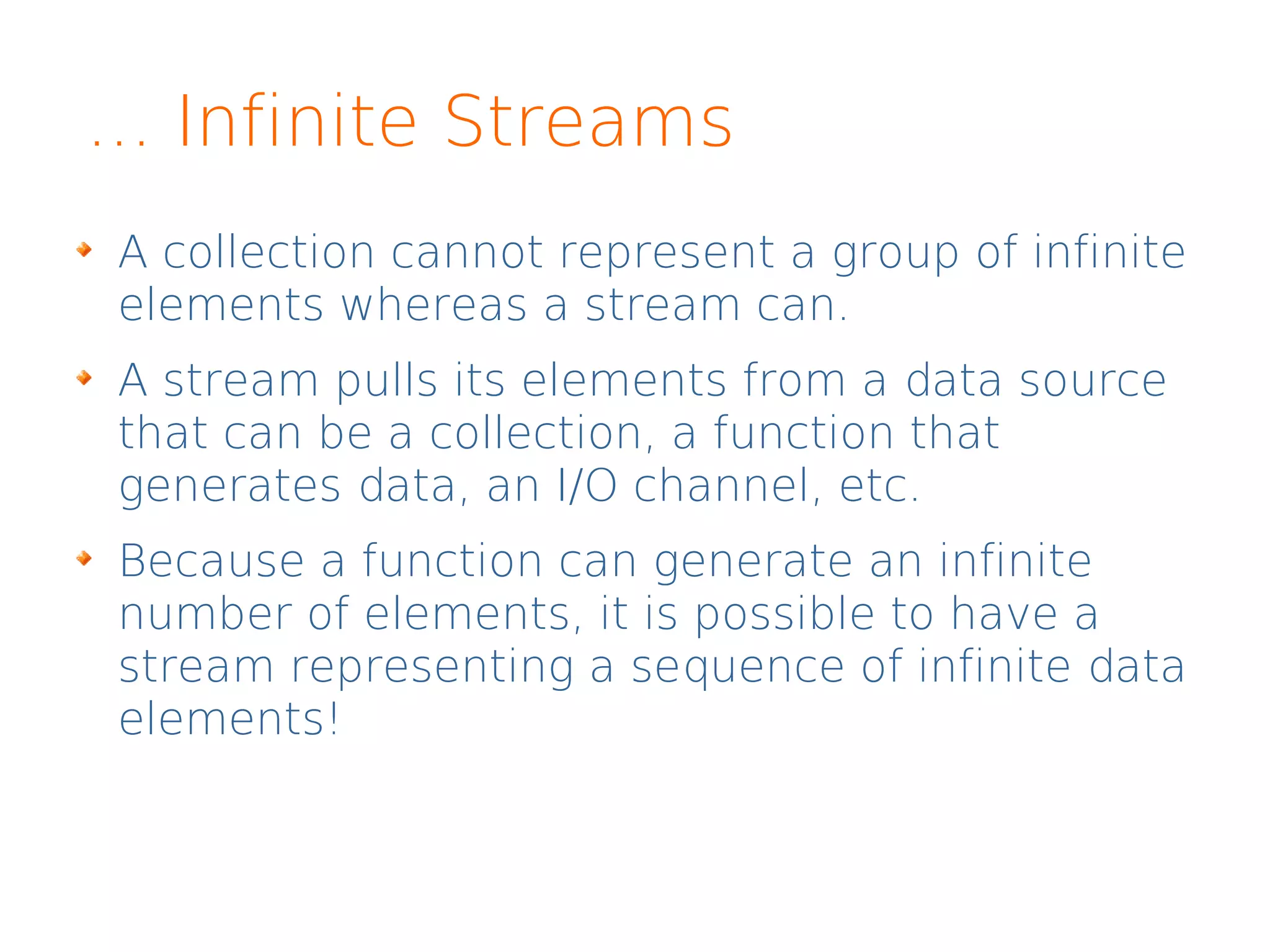 ... Infinite Streams
A collection cannot represent a group of infinite
elements whereas a stream can.
A stream pulls its elements from a data source
that can be a collection, a function that
generates data, an I/O channel, etc.
Because a function can generate an infinite
number of elements, it is possible to have a
stream representing a sequence of infinite data
elements!
 