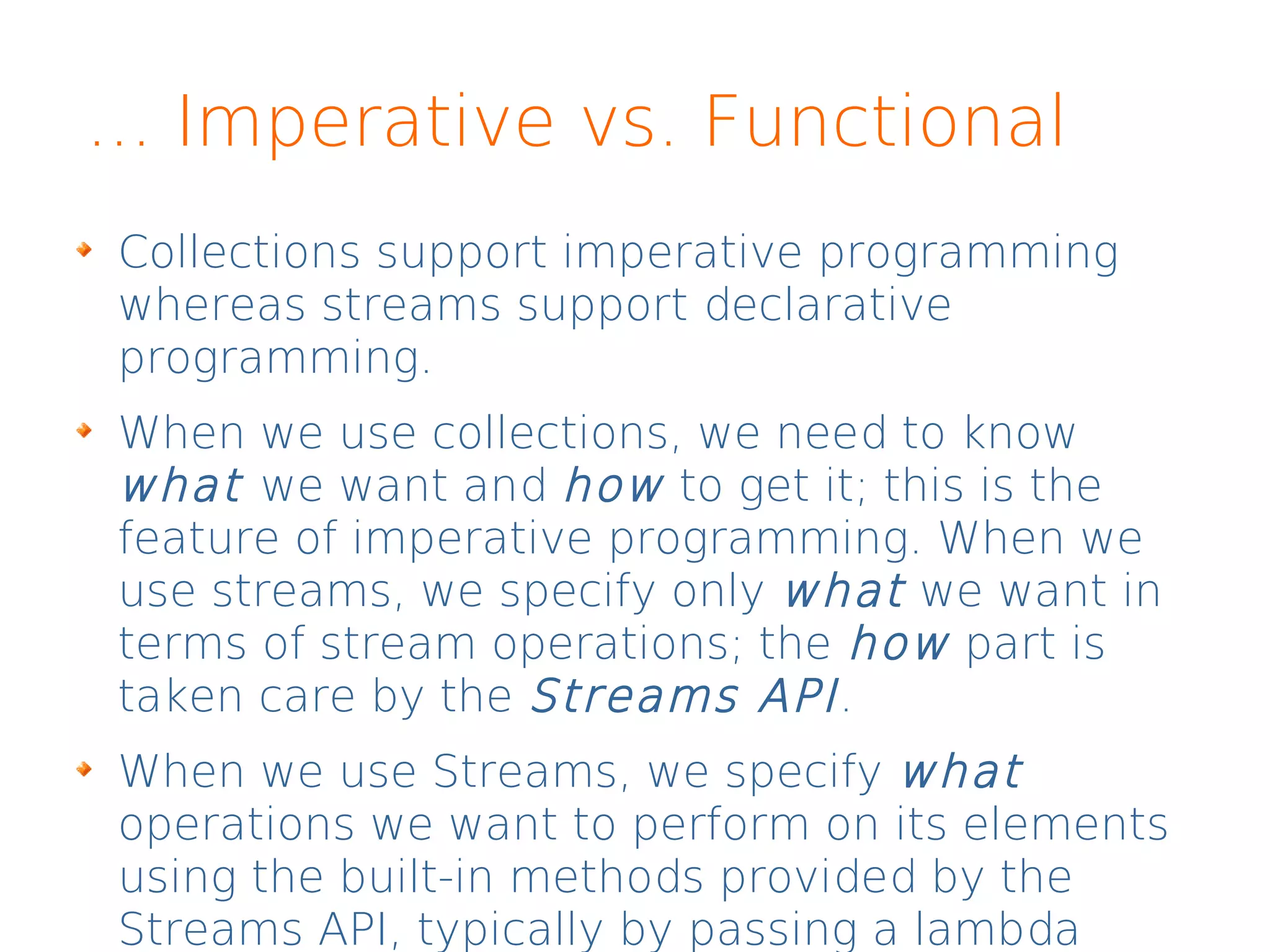 ... Imperative vs. Functional
Collections support imperative programming
whereas streams support declarative
programming.
When we use collections, we need to know
what we want and how to get it; this is the
feature of imperative programming. When we
use streams, we specify only what we want in
terms of stream operations; the how part is
taken care by the Streams API.
When we use Streams, we specify what
operations we want to perform on its elements
using the built-in methods provided by the
Streams API, typically by passing a lambda
 