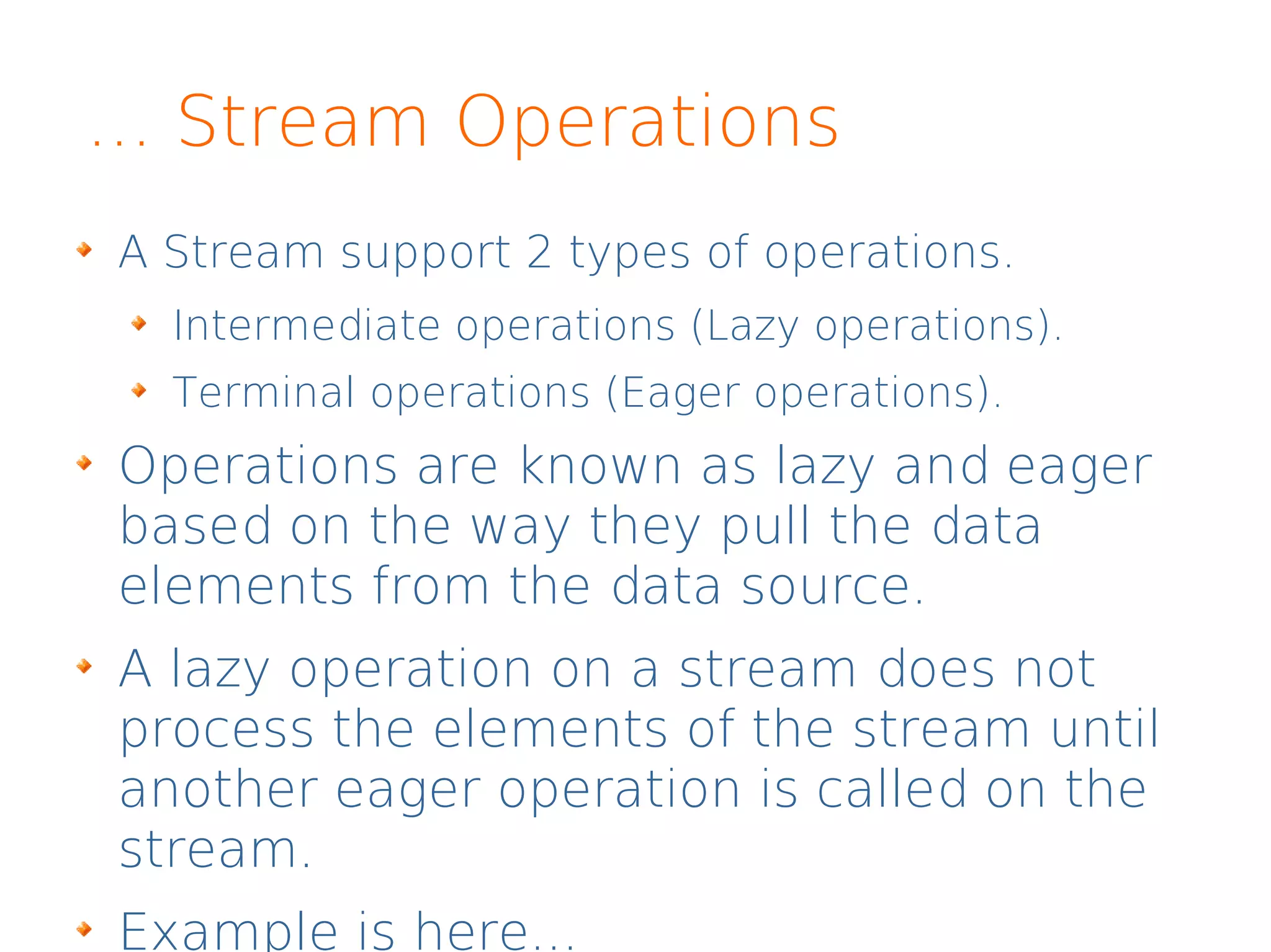 ... Stream Operations
A Stream support 2 types of operations.
Intermediate operations (Lazy operations).
Terminal operations (Eager operations).
Operations are known as lazy and eager
based on the way they pull the data
elements from the data source.
A lazy operation on a stream does not
process the elements of the stream until
another eager operation is called on the
stream.
Example is here...
 