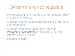 ... Streams are not reusable
Unlike collections, Streams are not reusable. They
are one-shot objects.
A Stream cannot be reused after calling a terminal
operation on it.
A Stream implementation may throw an
IllegalStateException if it detects that the
stream is being reused.
Example is here...
 
