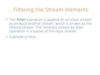 ... Filtering the Stream elements
The filter operation is applied on an input stream
to produce another stream, which is known as the
filtered stream. The returned stream by filter
operation is a subset of the input stream.
Example is here...
 
