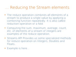 ... Reducing the Stream elements
The reduce operation combines all elements of a
stream to produce a single value by applying a
combining function repeatedly. It is also called
reduction operation or a fold.
Computing the sum, maximum, average, count,
etc. of elements of a stream of integers are
examples of the reduce operation.
Streams API Provides us some specialized methods
for reduce operation on Integers, Doubles and
Floats..
Example is here...
 
