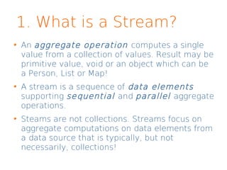 1. What is a Stream?
An aggregate operation computes a single
value from a collection of values. Result may be
primitive value, void or an object which can be
a Person, List or Map!
A stream is a sequence of data elements
supporting sequential and parallel aggregate
operations.
Steams are not collections. Streams focus on
aggregate computations on data elements from
a data source that is typically, but not
necessarily, collections!
 