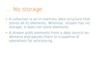 ... No storage
A collection is an in-memory data structure that
stores all its elements. Whereas stream has no
storage; it does not store elements.
A stream pulls elements from a data source on-
demand and passes them to a pipeline of
operations for processing.
 