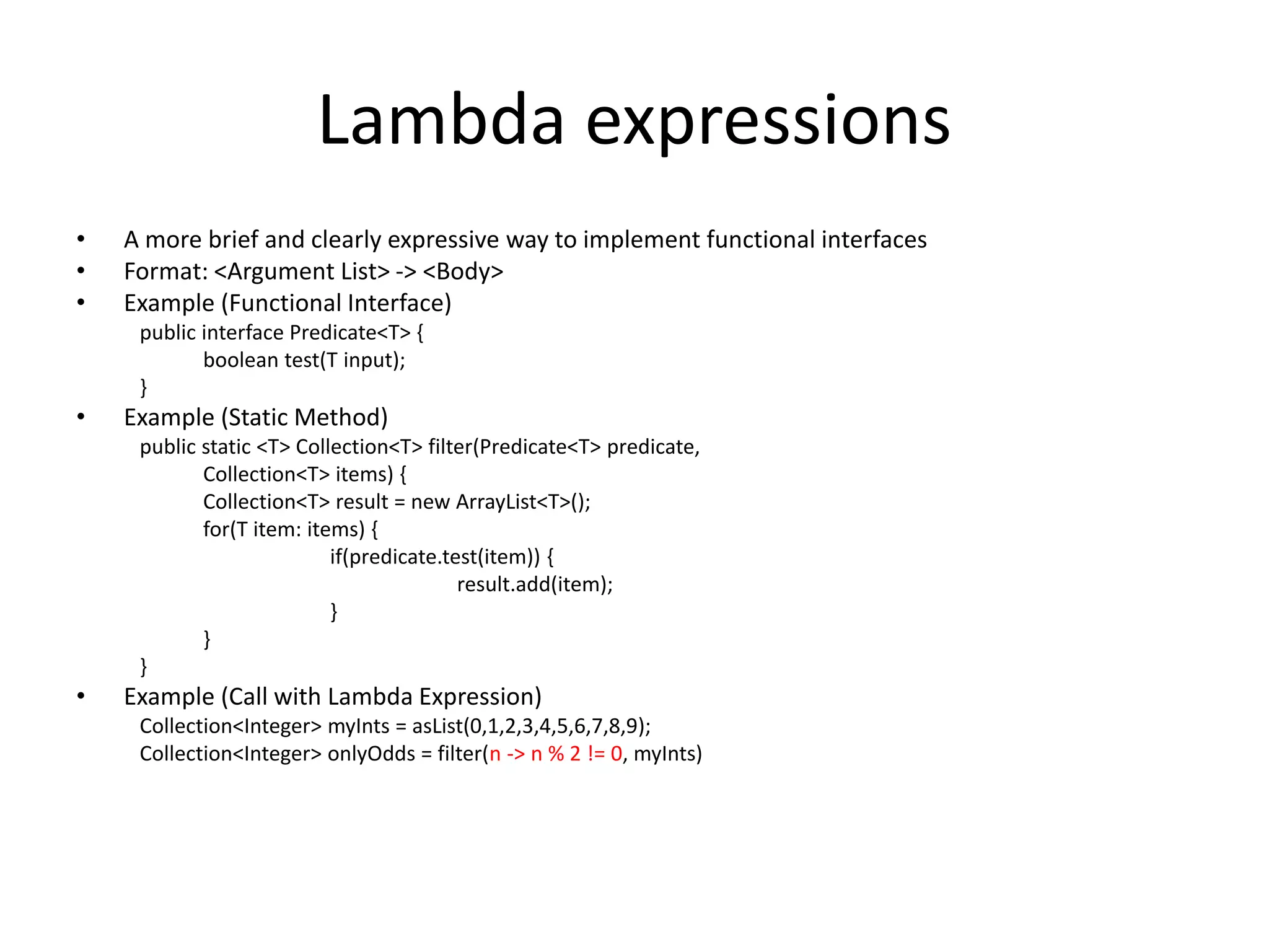 Lambda expressions
• A more brief and clearly expressive way to implement functional interfaces
• Format: <Argument List> -> <Body>
• Example (Functional Interface)
public interface Predicate<T> {
boolean test(T input);
}
• Example (Static Method)
public static <T> Collection<T> filter(Predicate<T> predicate,
Collection<T> items) {
Collection<T> result = new ArrayList<T>();
for(T item: items) {
if(predicate.test(item)) {
result.add(item);
}
}
}
• Example (Call with Lambda Expression)
Collection<Integer> myInts = asList(0,1,2,3,4,5,6,7,8,9);
Collection<Integer> onlyOdds = filter(n -> n % 2 != 0, myInts)
 