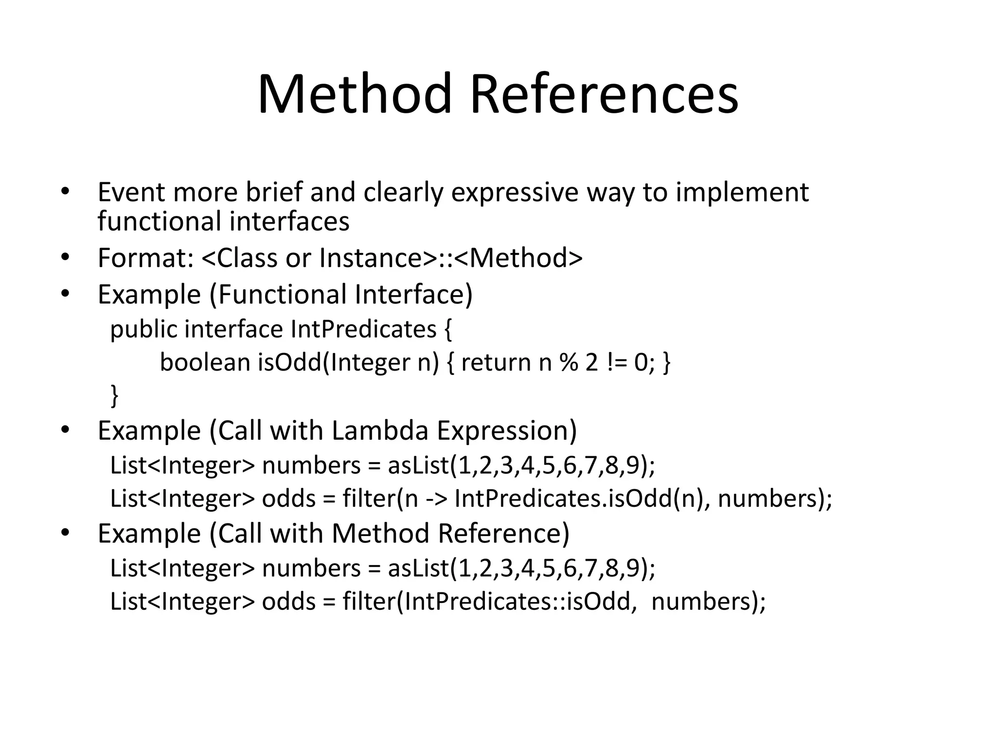 Method References
• Event more brief and clearly expressive way to implement
functional interfaces
• Format: <Class or Instance>::<Method>
• Example (Functional Interface)
public interface IntPredicates {
boolean isOdd(Integer n) { return n % 2 != 0; }
}
• Example (Call with Lambda Expression)
List<Integer> numbers = asList(1,2,3,4,5,6,7,8,9);
List<Integer> odds = filter(n -> IntPredicates.isOdd(n), numbers);
• Example (Call with Method Reference)
List<Integer> numbers = asList(1,2,3,4,5,6,7,8,9);
List<Integer> odds = filter(IntPredicates::isOdd, numbers);
 