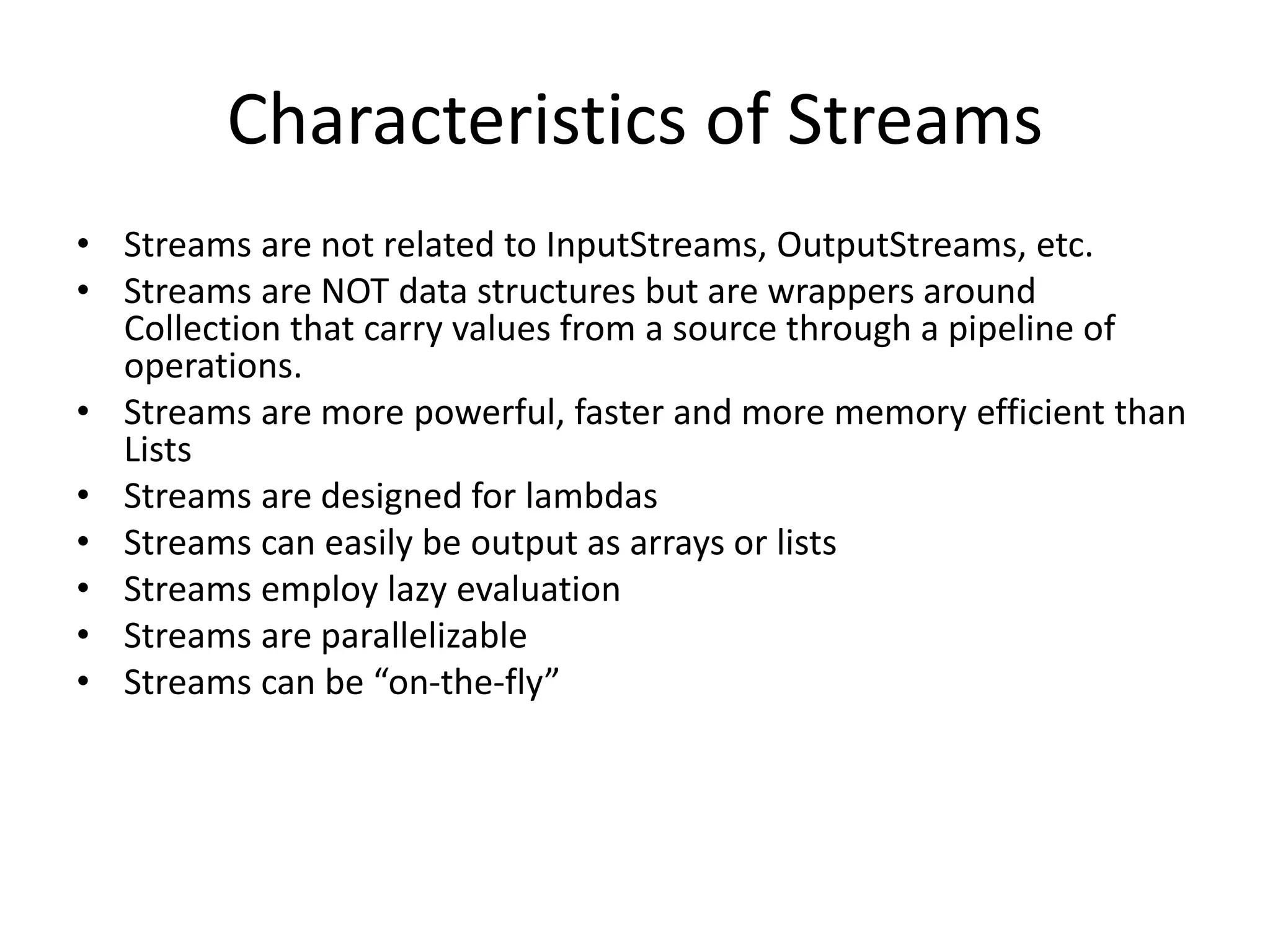 Characteristics of Streams
• Streams are not related to InputStreams, OutputStreams, etc.
• Streams are NOT data structures but are wrappers around
Collection that carry values from a source through a pipeline of
operations.
• Streams are more powerful, faster and more memory efficient than
Lists
• Streams are designed for lambdas
• Streams can easily be output as arrays or lists
• Streams employ lazy evaluation
• Streams are parallelizable
• Streams can be “on-the-fly”
 