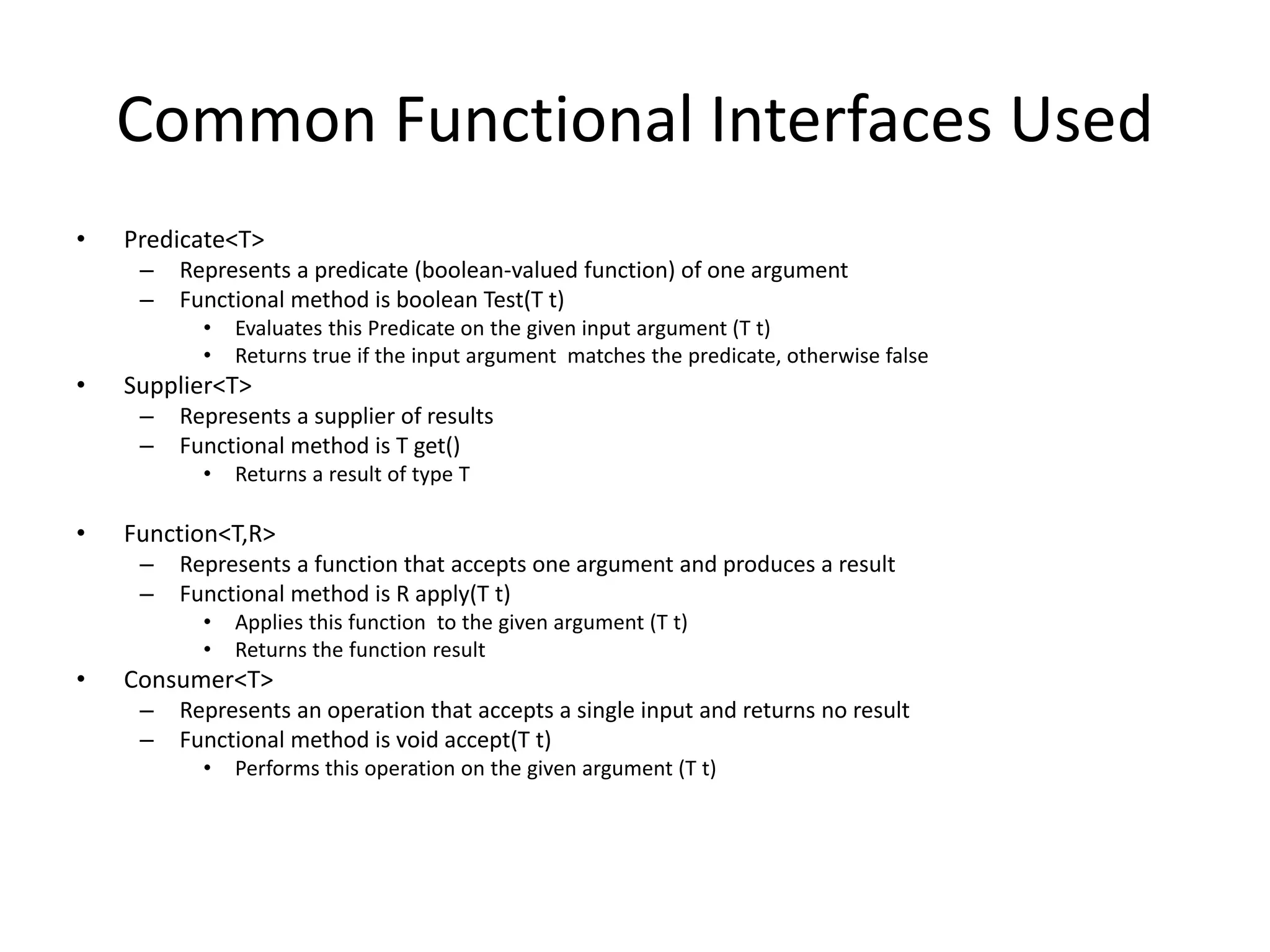 Common Functional Interfaces Used
• Predicate<T>
– Represents a predicate (boolean-valued function) of one argument
– Functional method is boolean Test(T t)
• Evaluates this Predicate on the given input argument (T t)
• Returns true if the input argument matches the predicate, otherwise false
• Supplier<T>
– Represents a supplier of results
– Functional method is T get()
• Returns a result of type T
• Function<T,R>
– Represents a function that accepts one argument and produces a result
– Functional method is R apply(T t)
• Applies this function to the given argument (T t)
• Returns the function result
• Consumer<T>
– Represents an operation that accepts a single input and returns no result
– Functional method is void accept(T t)
• Performs this operation on the given argument (T t)
 