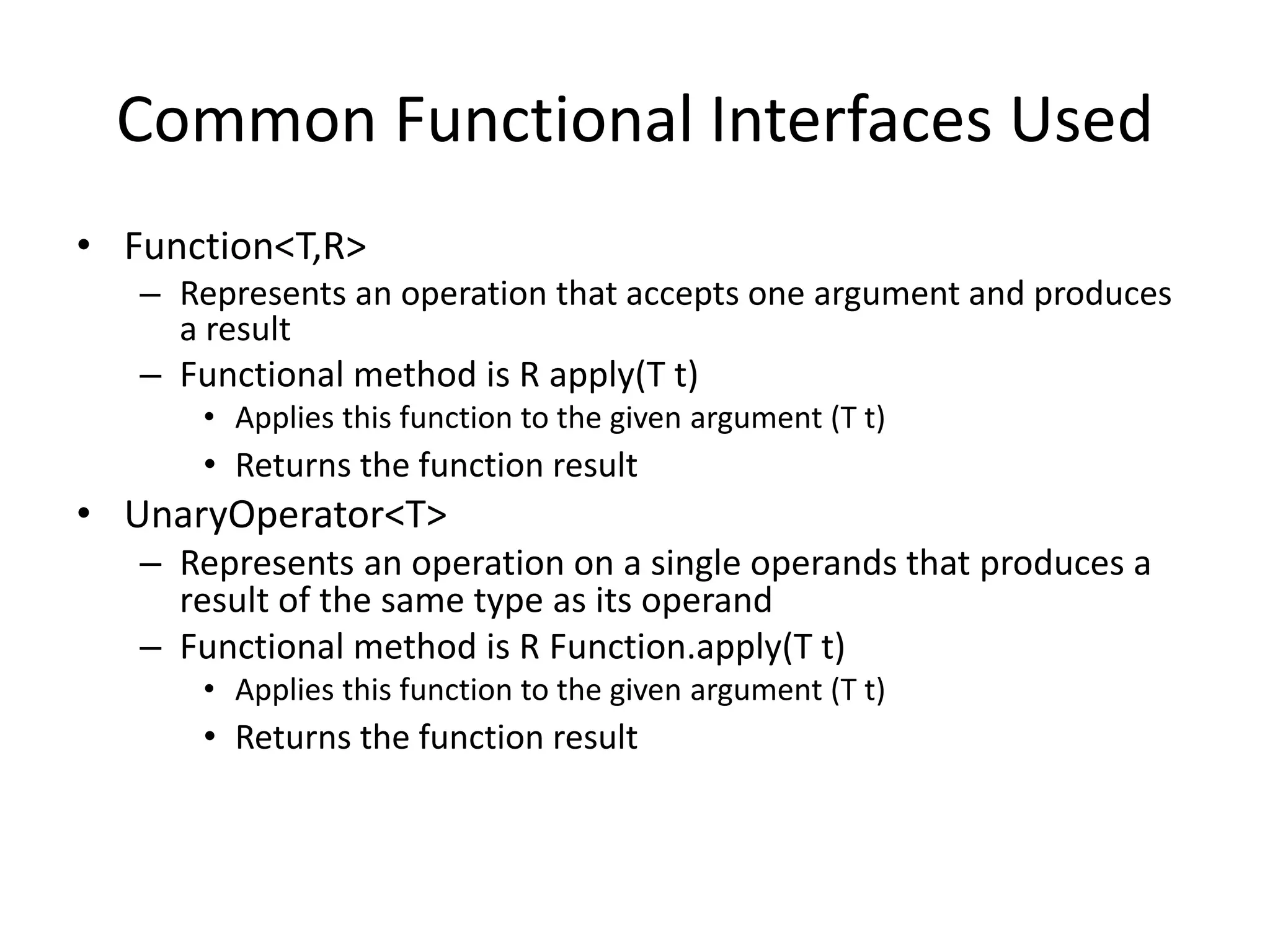Common Functional Interfaces Used
• Function<T,R>
– Represents an operation that accepts one argument and produces
a result
– Functional method is R apply(T t)
• Applies this function to the given argument (T t)
• Returns the function result
• UnaryOperator<T>
– Represents an operation on a single operands that produces a
result of the same type as its operand
– Functional method is R Function.apply(T t)
• Applies this function to the given argument (T t)
• Returns the function result
 
