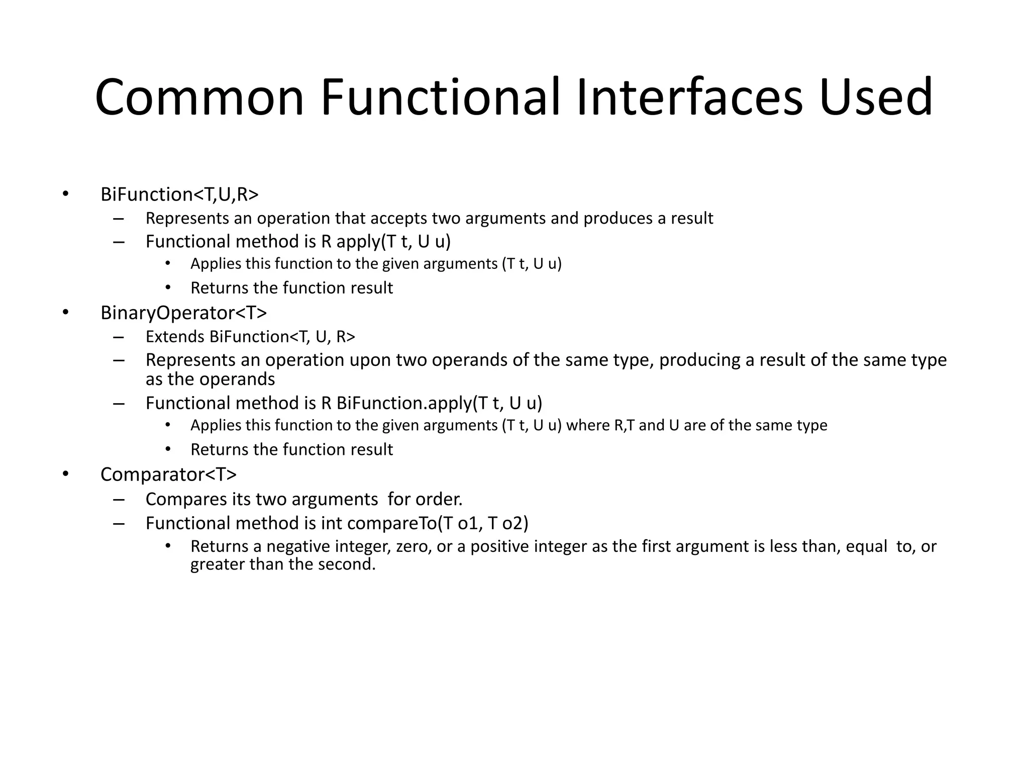 Common Functional Interfaces Used
• BiFunction<T,U,R>
– Represents an operation that accepts two arguments and produces a result
– Functional method is R apply(T t, U u)
• Applies this function to the given arguments (T t, U u)
• Returns the function result
• BinaryOperator<T>
– Extends BiFunction<T, U, R>
– Represents an operation upon two operands of the same type, producing a result of the same type
as the operands
– Functional method is R BiFunction.apply(T t, U u)
• Applies this function to the given arguments (T t, U u) where R,T and U are of the same type
• Returns the function result
• Comparator<T>
– Compares its two arguments for order.
– Functional method is int compareTo(T o1, T o2)
• Returns a negative integer, zero, or a positive integer as the first argument is less than, equal to, or
greater than the second.
 