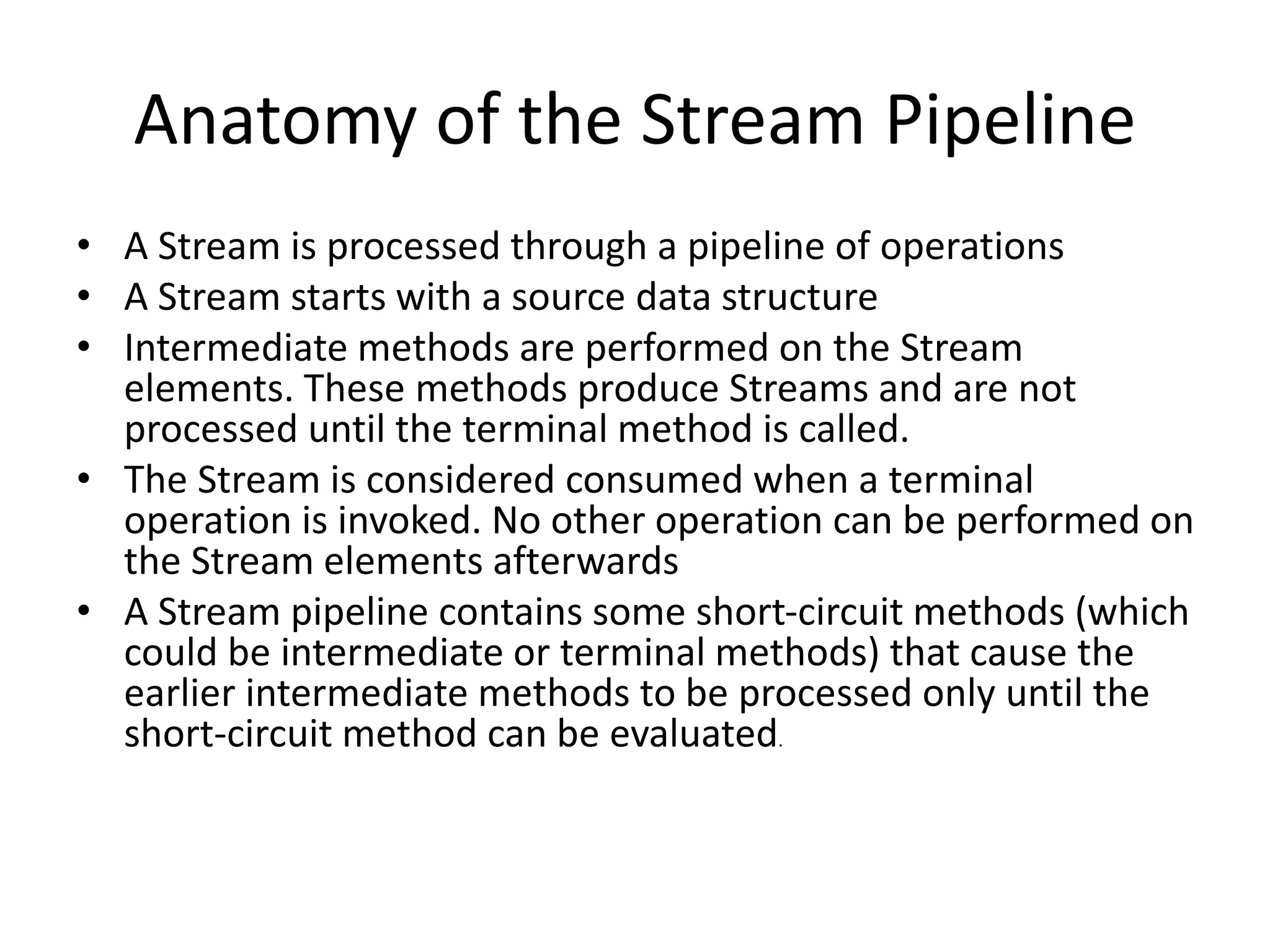 Anatomy of the Stream Pipeline
• A Stream is processed through a pipeline of operations
• A Stream starts with a source data structure
• Intermediate methods are performed on the Stream
elements. These methods produce Streams and are not
processed until the terminal method is called.
• The Stream is considered consumed when a terminal
operation is invoked. No other operation can be performed on
the Stream elements afterwards
• A Stream pipeline contains some short-circuit methods (which
could be intermediate or terminal methods) that cause the
earlier intermediate methods to be processed only until the
short-circuit method can be evaluated.
 
