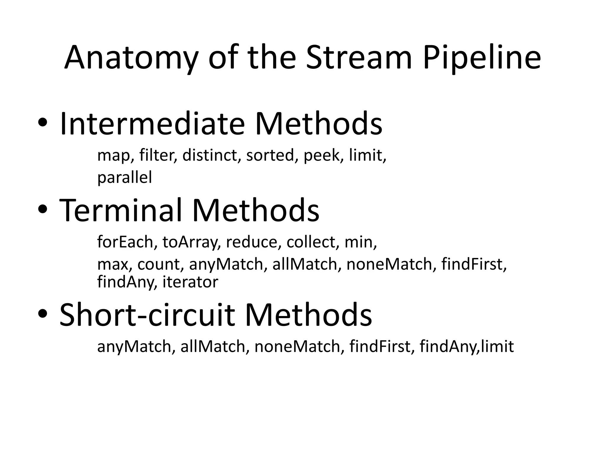 Anatomy of the Stream Pipeline
• Intermediate Methods
map, filter, distinct, sorted, peek, limit,
parallel
• Terminal Methods
forEach, toArray, reduce, collect, min,
max, count, anyMatch, allMatch, noneMatch, findFirst,
findAny, iterator
• Short-circuit Methods
anyMatch, allMatch, noneMatch, findFirst, findAny,limit
 